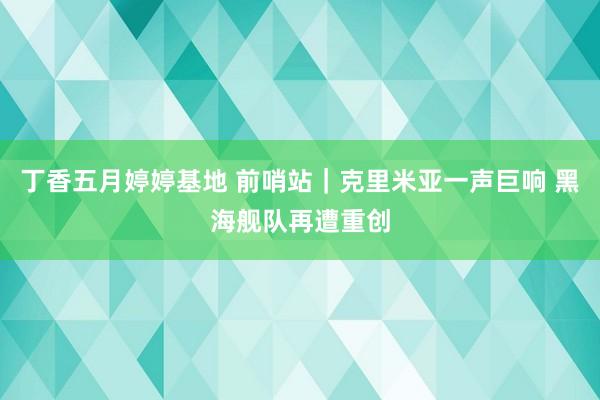 丁香五月婷婷基地 前哨站｜克里米亚一声巨响 黑海舰队再遭重创