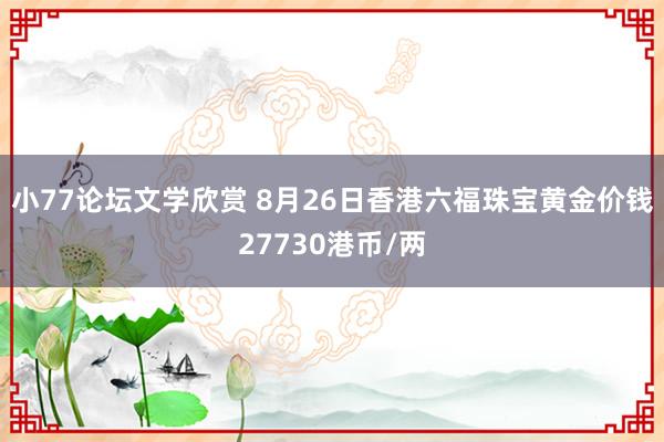 小77论坛文学欣赏 8月26日香港六福珠宝黄金价钱27730港币/两