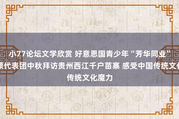 小77论坛文学欣赏 好意思国青少年“芳华同业”华盛顿代表团中秋拜访贵州西江千户苗寨 感受中国传统文化魔力
