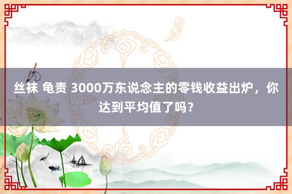 丝袜 龟责 3000万东说念主的零钱收益出炉，你达到平均值了吗？