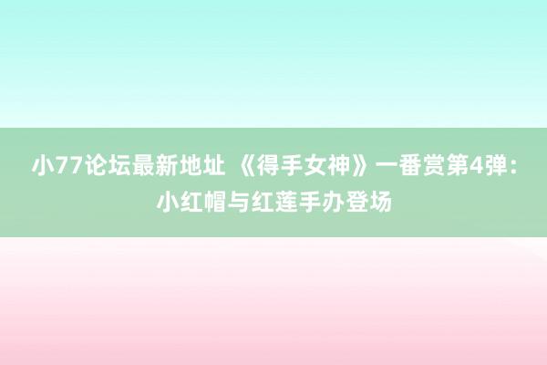 小77论坛最新地址 《得手女神》一番赏第4弹：小红帽与红莲手办登场