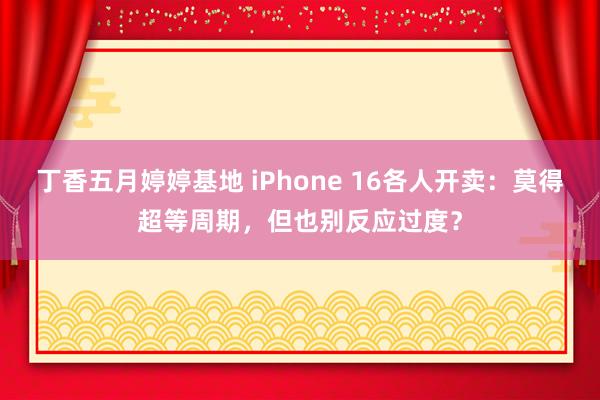 丁香五月婷婷基地 iPhone 16各人开卖：莫得超等周期，但也别反应过度？