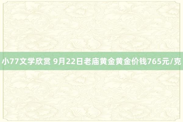 小77文学欣赏 9月22日老庙黄金黄金价钱765元/克