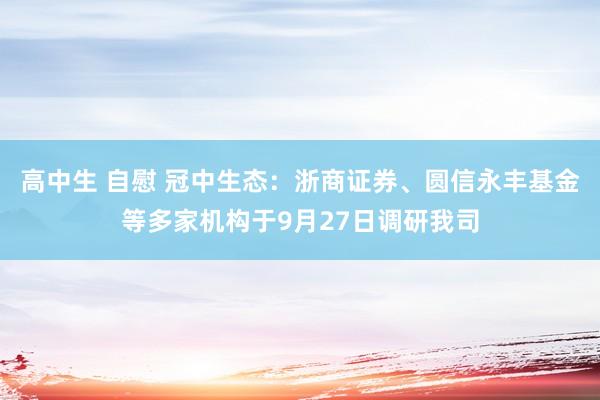 高中生 自慰 冠中生态：浙商证券、圆信永丰基金等多家机构于9月27日调研我司
