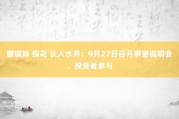 眼镜妹 探花 长入水务：9月27日召开事迹说明会，投资者参与