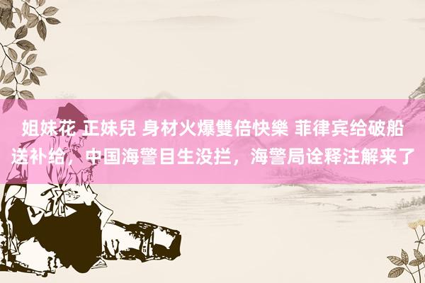 姐妹花 正妹兒 身材火爆雙倍快樂 菲律宾给破船送补给，中国海警目生没拦，海警局诠释注解来了