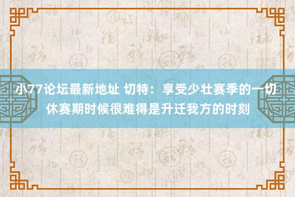 小77论坛最新地址 切特：享受少壮赛季的一切 休赛期时候很难得是升迁我方的时刻