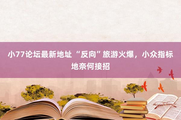 小77论坛最新地址 “反向”旅游火爆，小众指标地奈何接招