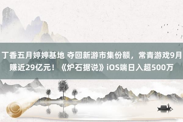 丁香五月婷婷基地 夺回新游市集份额，常青游戏9月赚近29亿元！《炉石据说》iOS端日入超500万