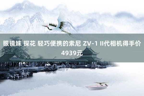 眼镜妹 探花 轻巧便携的索尼 ZV-1 II代相机得手价4939元
