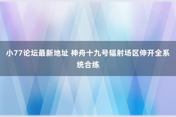 小77论坛最新地址 神舟十九号辐射场区伸开全系统合练
