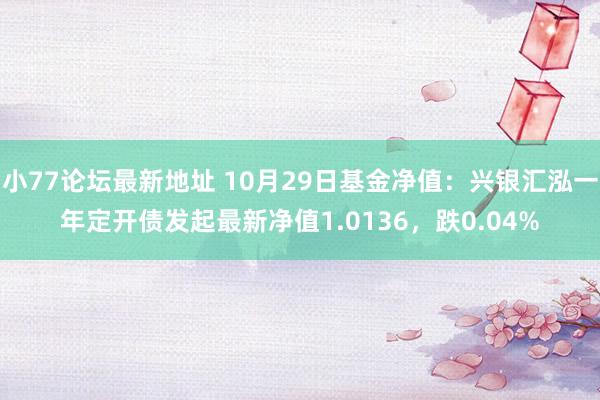 小77论坛最新地址 10月29日基金净值：兴银汇泓一年定开债发起最新净值1.0136，跌0.04%