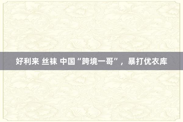 好利来 丝袜 中国“跨境一哥”，暴打优衣库