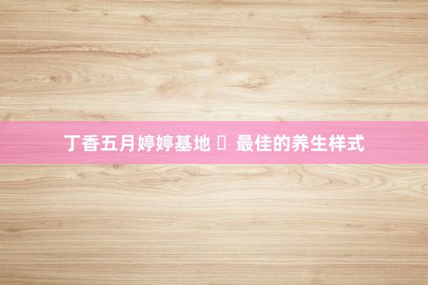 丁香五月婷婷基地 ​最佳的养生样式