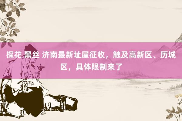 探花 黑丝 济南最新址屋征收，触及高新区、历城区，具体限制来了