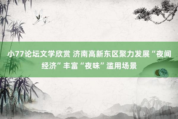 小77论坛文学欣赏 济南高新东区聚力发展“夜间经济”丰富“夜味”滥用场景