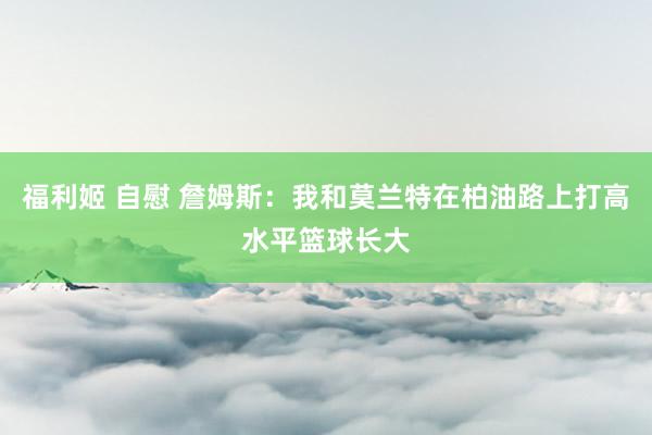 福利姬 自慰 詹姆斯：我和莫兰特在柏油路上打高水平篮球长大