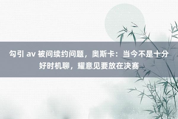 勾引 av 被问续约问题，奥斯卡：当今不是十分好时机聊，耀意见要放在决赛