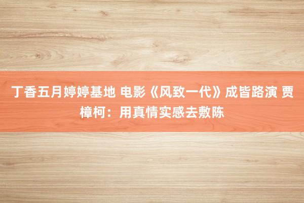 丁香五月婷婷基地 电影《风致一代》成皆路演 贾樟柯：用真情实感去敷陈