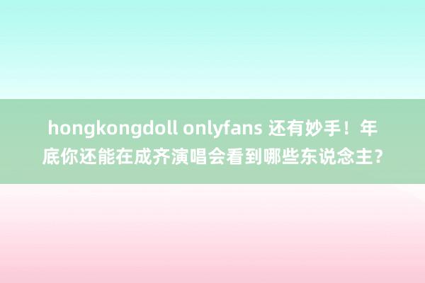 hongkongdoll onlyfans 还有妙手！年底你还能在成齐演唱会看到哪些东说念主？