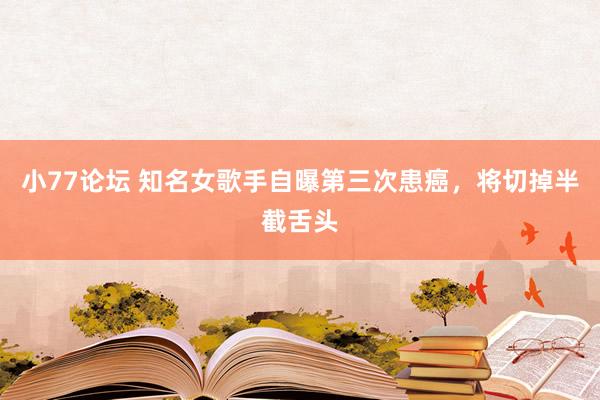 小77论坛 知名女歌手自曝第三次患癌，将切掉半截舌头
