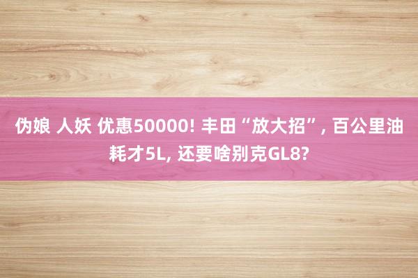 伪娘 人妖 优惠50000! 丰田“放大招”， 百公里油耗才5L， 还要啥别克GL8?