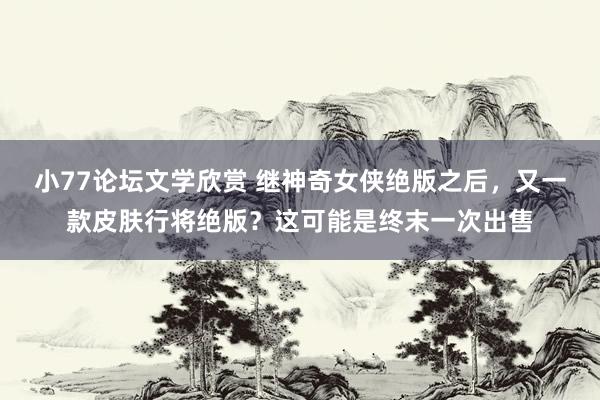 小77论坛文学欣赏 继神奇女侠绝版之后，又一款皮肤行将绝版？这可能是终末一次出售
