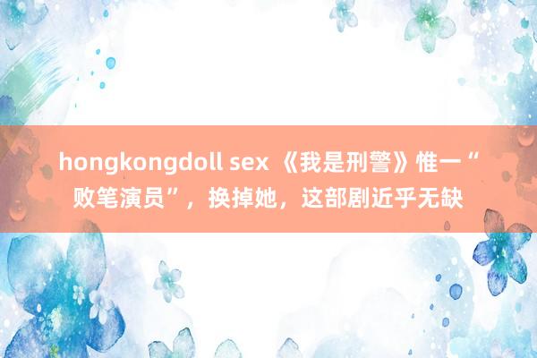 hongkongdoll sex 《我是刑警》惟一“败笔演员”，换掉她，这部剧近乎无缺