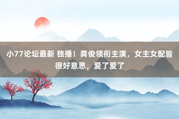 小77论坛最新 独播！龚俊领衔主演，女主女配皆很好意思，爱了爱了
