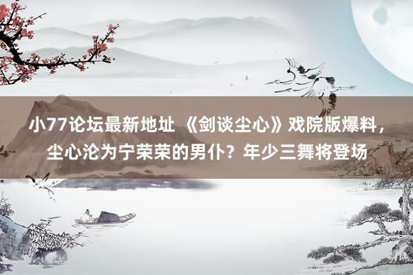 小77论坛最新地址 《剑谈尘心》戏院版爆料，尘心沦为宁荣荣的男仆？年少三舞将登场