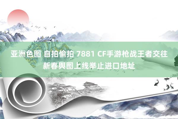 亚洲色图 自拍偷拍 7881 CF手游枪战王者交往新春舆图上线举止进口地址