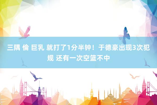 三隅 倫 巨乳 就打了1分半钟！于德豪出现3次犯规 还有一次空篮不中