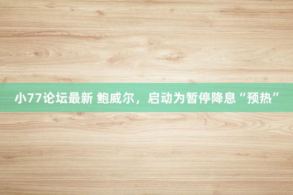 小77论坛最新 鲍威尔，启动为暂停降息“预热”