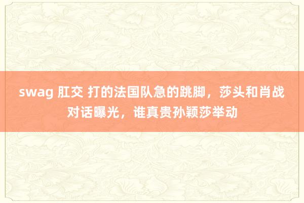 swag 肛交 打的法国队急的跳脚，莎头和肖战对话曝光，谁真贵孙颖莎举动