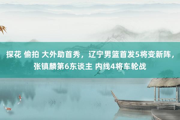 探花 偷拍 大外助首秀，辽宁男篮首发5将变新阵，张镇麟第6东谈主 内线4将车轮战