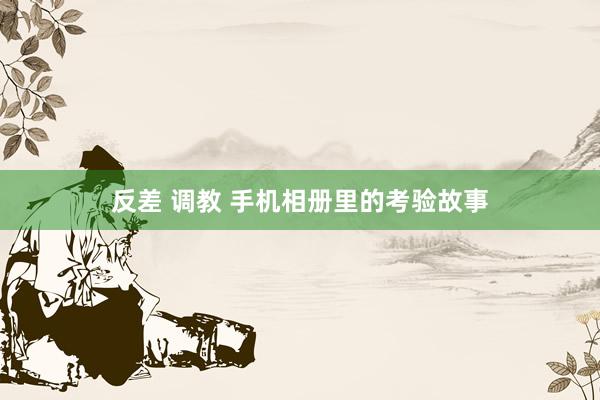 反差 调教 手机相册里的考验故事