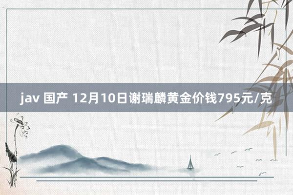 jav 国产 12月10日谢瑞麟黄金价钱795元/克