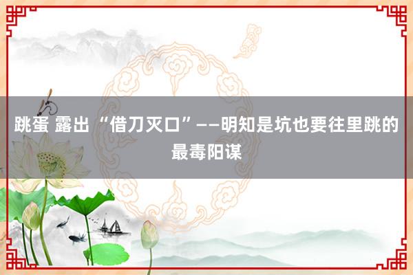 跳蛋 露出 “借刀灭口”——明知是坑也要往里跳的最毒阳谋