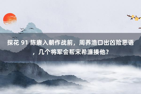 探花 91 陈赓入朝作战前，周养浩口出凶险恶语，几个将军会帮宋希濂揍他？