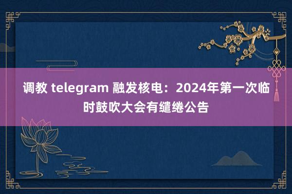调教 telegram 融发核电：2024年第一次临时鼓吹大会有缱绻公告