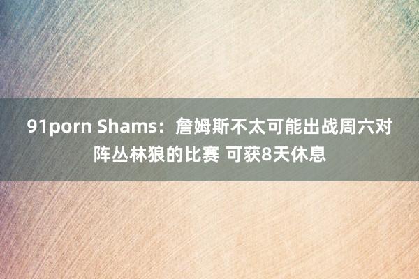 91porn Shams：詹姆斯不太可能出战周六对阵丛林狼的比赛 可获8天休息