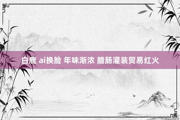 白鹿 ai换脸 年味渐浓 腊肠灌装贸易红火