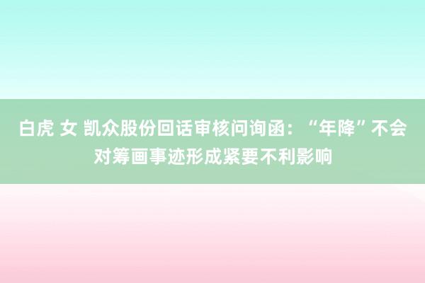 白虎 女 凯众股份回话审核问询函：“年降”不会对筹画事迹形成紧要不利影响
