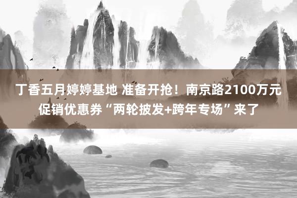 丁香五月婷婷基地 准备开抢！南京路2100万元促销优惠券“两轮披发+跨年专场”来了