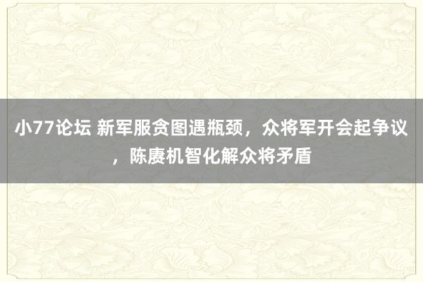 小77论坛 新军服贪图遇瓶颈，众将军开会起争议，陈赓机智化解众将矛盾
