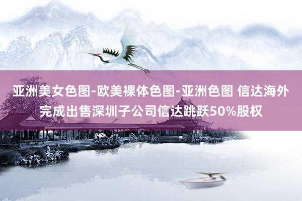 亚洲美女色图-欧美裸体色图-亚洲色图 信达海外完成出售深圳子公司信达跳跃50%股权