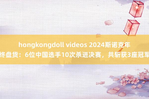 hongkongdoll videos 2024斯诺克年终盘货：6位中国选手10次杀进决赛，共斩获3座冠军