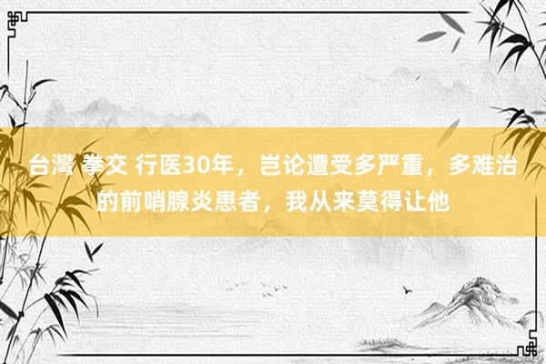 台灣 拳交 行医30年,岂论遭受多严重,多难治的前哨腺炎患者,我从来莫得让他