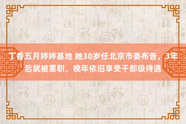 丁香五月婷婷基地 她38岁任北京市委布告，3年后就被罢职，晚年依旧享受干部级待遇