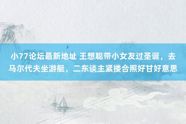 小77论坛最新地址 王想聪带小女友过圣诞，去马尔代夫坐游艇，二东谈主紧搂合照好甘好意思